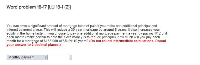Word problem 18-17 [LU 18-1 (2)]
You can save a significant amount of mortgage interest paid if you make one additional principal and
interest payment a year. This will reduce a 30-year mortgage by around 6 years. It also increases your
equity in the home faster. If you choose to pay one additional mortgage payment a year by paying 1/12 of it
each month (make certain to note the extra money is to reduce principal), how much will you pay each
month for a mortgage of $155,000 at 5% for 19 years? (Do not round intermediate calculations. Round
your answer to 2 decimal places.)
Monthly payment $