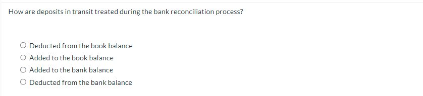 How are deposits in transit treated during the bank reconciliation process?
O Deducted from the book balance
O Added to the book balance
O Added to the bank balance
O Deducted from the bank balance