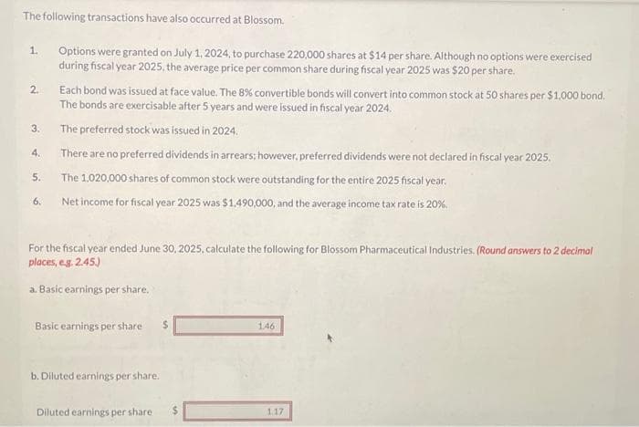 The following transactions have also occurred at Blossom.
Options were granted on July 1, 2024, to purchase 220,000 shares at $14 per share. Although no options were exercised
during fiscal year 2025, the average price per common share during fiscal year 2025 was $20 per share.
1.
2.
3.
4.
5.
6.
Each bond was issued at face value. The 8% convertible bonds will convert into common stock at 50 shares per $1,000 bond.
The bonds are exercisable after 5 years and were issued in fiscal year 2024.
The preferred stock was issued in 2024.
There are no preferred dividends in arrears; however, preferred dividends were not declared in fiscal year 2025.
The 1,020,000 shares of common stock were outstanding for the entire 2025 fiscal year.
Net income for fiscal year 2025 was $1,490,000, and the average income tax rate is 20%.
For the fiscal year ended June 30, 2025, calculate the following for Blossom Pharmaceutical Industries. (Round answers to 2 decimal
places, e.g. 2.45.)
a. Basic earnings per share.
Basic earnings per share $
b. Diluted earnings per share.
Diluted earnings per share.
146
117