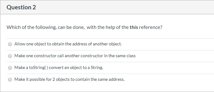 Which of the following, can be done, with the help of the this reference?
Allow one object to obtain the address of another object.
Make one constructor call another constructor in the same class
Make a toString() convert an object to a String.
