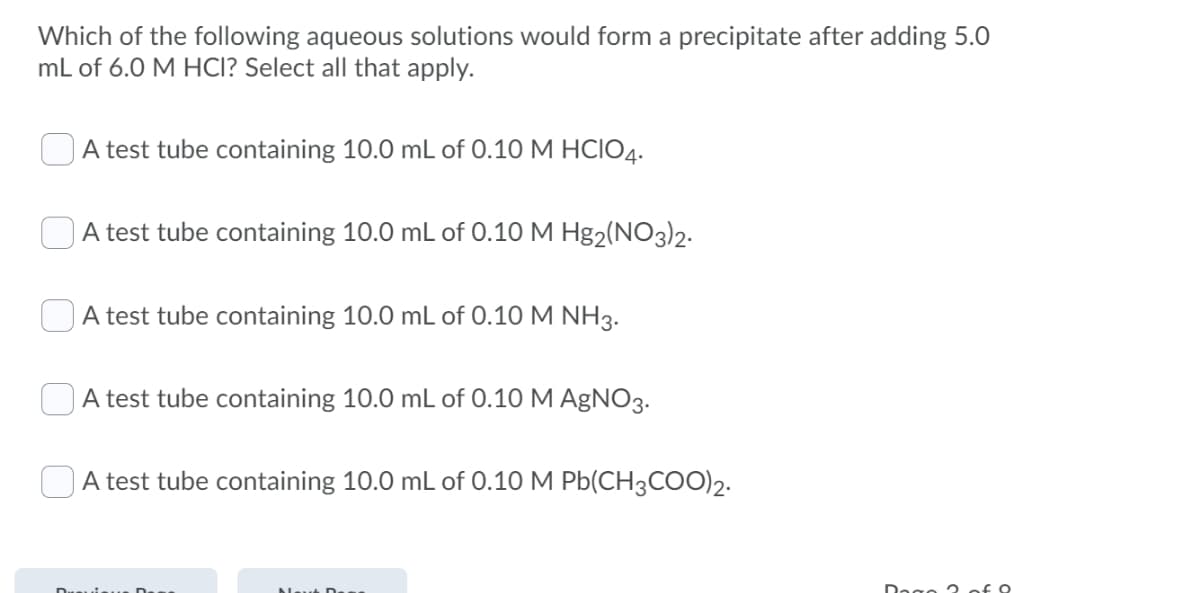 Which of the following aqueous solutions would form a precipitate after adding 5.0
mL of 6.0 M HCI? Select all that apply.
A test tube containing 10.0 mL of 0.10 M HCIO4.
A test tube containing 10.0 mL of 0.10 M Hg2(NO3)2-
OA test tube containing 10.0 mL of 0.10 M NH3.
A test tube containing 10.0 mL of 0.10 M AgNO3.
A test tube containing 10.0 mL of 0.10 M Pb(CH3COO)2.
Dogo 2 of 9
