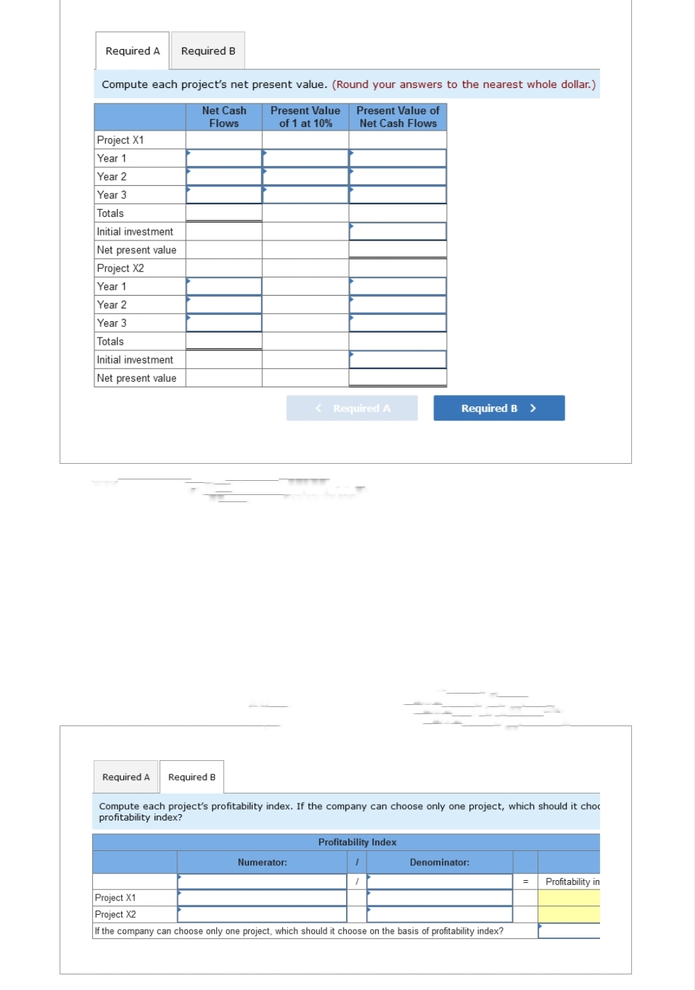 Required A Required B
Compute each project's net present value. (Round your answers to the nearest whole dollar.)
Net Cash
Flows
Present Value Present Value of
of 1 at 10% Net Cash Flows
Project X1
Year 1
Year 2
Year 3
Totals
Initial investment
Net present value
Project X2
Year 1
Year 2
Year 3
Totals
Initial investment
Net present value
Required A Required B
< Required A
Numerator:
Compute each project's profitability index. If the company can choose only one project, which should it choc
profitability index?
Required B >
Profitability Index
I
Denominator:
Project X1
Project X2
If the company can choose only one project, which should it choose on the basis of profitability index?
= Profitability in