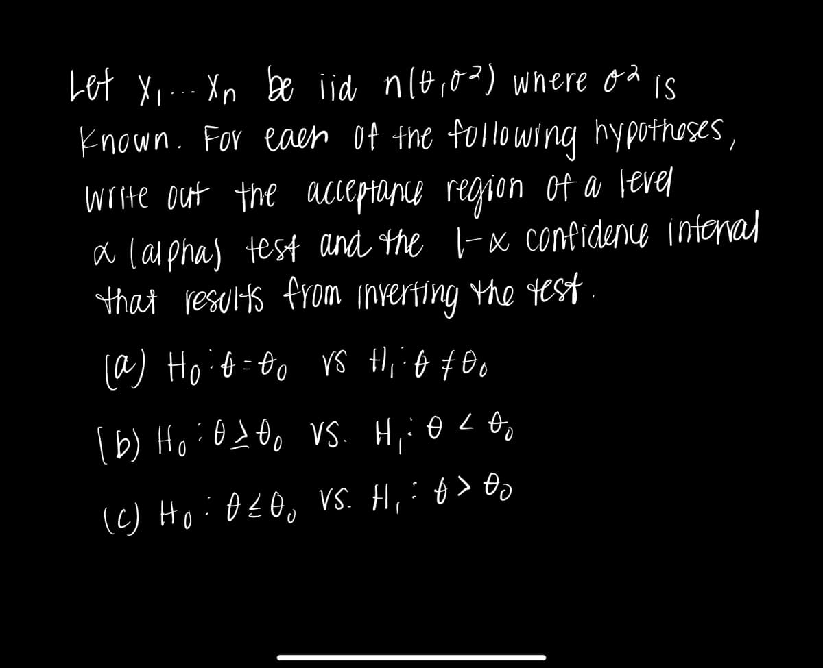 Let x,... Xn be iid n(0,0%) where of is
known. For each of the following hypotheses,
write out the acceptance region of a level
a (alpha) test and the 1-x confidence interval
that results from inverting the test
(a) Hoid=00 vs Hif #00
(b) Ho : 0100 VS. H₁: OLA
(c) Ho: AZOO VS. H,:0> 00
