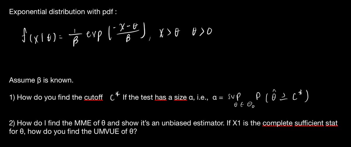 Exponential distribution with pdf:
f(x10) = = exp (-x++), x>
B
B
X>0 0>0
Assume ẞ is known.
1) How do you find the cutoff C* If the test has a size a, i.e., a =
sup
Plô=c*)
2) How do I find the MME of 0 and show it's an unbiased estimator. If X1 is the complete sufficient stat
for 0, how do you find the UMVUE of 0?