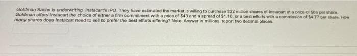 Goldman Sachs is underwriting Instacart's IPO. They have estimated the market is willing to purchase 322 million shares of Instacart at a price of $66 per share.
Goldman offers Instacart the choice of either a firm commitment with a price of $43 and a spread of $1.10, or a best efforts with a commission of $4.77 per share. How
many shares does Instacart need to sell to prefer the best efforts offering? Note: Answer in millions, report two decimal places.