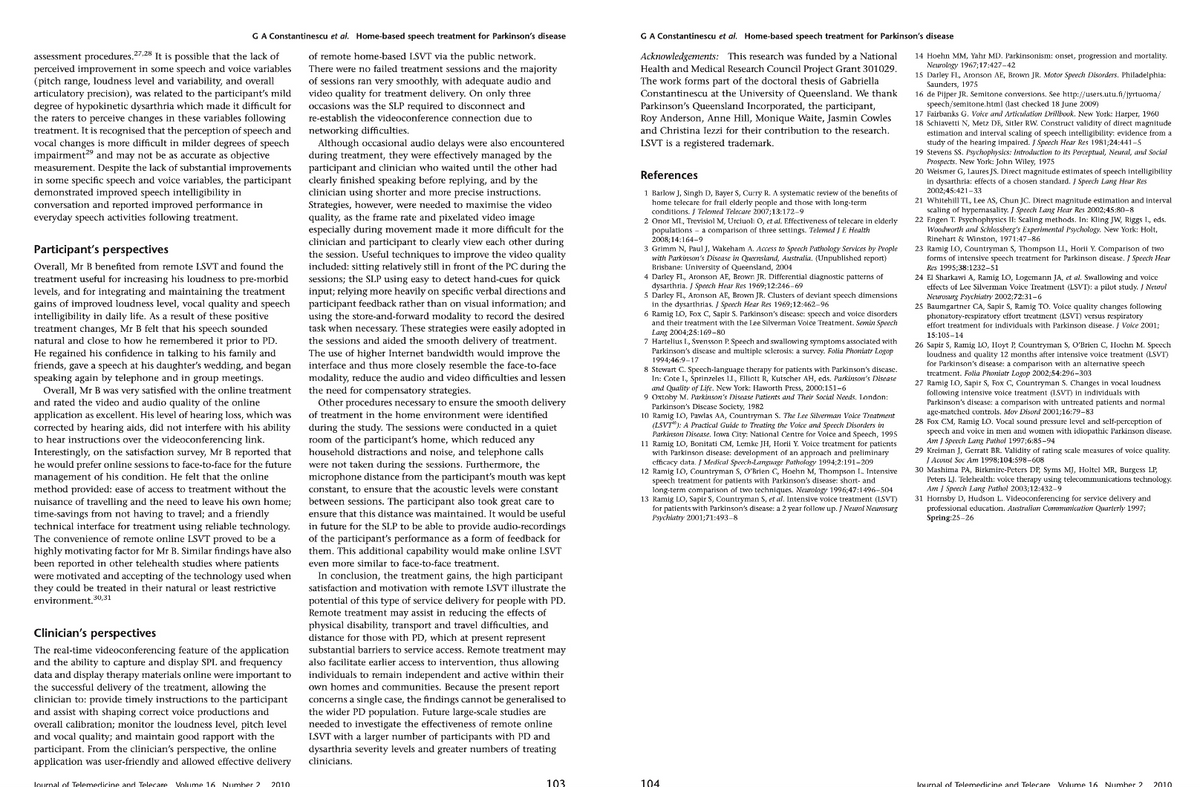 G A Constantinescu et al. Home-based speech treatment for Parkinson's disease
assessment procedures.27.28 It is possible that the lack of
perceived improvement in some speech and voice variables
(pitch range, loudness level and variability, and overall
articulatory precision), was related to the participant's mild
degree of hypokinetic dysarthria which made it difficult for
the raters to perceive changes in these variables following
treatment. It is recognised that the perception of speech and
vocal changes is more difficult in milder degrees of speech
impairment and may not be as accurate as objective
measurement. Despite the lack of substantial improvements
in some specific speech and voice variables, the participant
demonstrated improved speech intelligibility in
conversation and reported improved performance in
everyday speech activities following treatment.
Participant's perspectives
Overall, Mr benefited from remote LSVT and found the
treatment useful for increasing his loudness to pre-morbid
levels, and for integrating and maintaining the treatment
gains of improved loudness level, vocal quality and speech
intelligibility in daily life. As a result of these positive
treatment changes, Mr B felt that his speech sounded
natural and close to how he remembered it prior to PD.
He regained his confidence in talking to his family and
friends, gave a speech at his daughter's wedding, and began
speaking again by telephone and in group meetings.
Overall, Mr B was very satisfied with the online treatment
and rated the video and audio quality 7 of the online
application as excellent. His level of hearing loss, which was
corrected by hearing aids, did not interfere with his ability
to hear instructions over the videoconferencing link.
Interestingly, on the satisfaction survey, Mr B reported that
he would prefer online sessions to face-to-face for the future
management of his condition. He felt that the online
method provided: ease of access to treatment without the
nuisance of travelling and the need to leave his own home;
time-savings from not having to travel; and a friendly
technical interface for treatment using reliable technology.
The convenience of remote online LSVT proved to be a
highly motivating factor for Mr B. Similar findings have also
been reported in other telehealth studies where patients
were motivated and accepting of the technology used when
they could be treated in their natural or least restrictive
environment. 30,31
Clinician's perspectives
The real-time videoconferencing feature of the application
and the ability to capture and display SPL and frequency
data and display therapy materials online were important to
the successful delivery of the treatment, allowing the
clinician to: provide timely instructions to the participant
and assist with shaping correct voice productions and
overall calibration; monitor the loudness level, pitch level
and vocal quality; and maintain good rapport with the
participant. From the clinician's perspective, the online
application was user-friendly and allowed effective delivery
Journal of Telemedicine and Telecare Volume 16 Number 2 2010
of remote home-based LSVT via the public network.
There were no failed treatment sessions and the majority
of sessions ran very smoothly, with adequate audio and
video quality for treatment delivery. On only three
occasions was the SLP required to disconnect and
re-establish the videoconference connection due to
networking difficulties.
Although occasional audio delays were also encountered
during treatment, they were effectively managed by the
participant and clinician who waited until the other had
clearly finished speaking before replying, and by the
clinician using shorter and more precise instructions.
Strategies, however, were needed to maximise the video.
Stratez
quality, as the frame rate and pixelated video image
especially during movement made it more difficult for the
clinician and participant to clearly view each other during
the session. Useful techniques to improve the video quality
included: sitting relatively still in front of the PC during the
sessions; the SLP using easy to detect hand-cues for quick
input; relying more heavily on specific verbal directions and
participant feedback rather than on visual information; and
using the store-and-forward modality to record the desired
task when necessary. These strategies were easily adopted in
the sessions and aided the smooth delivery of treatment.
The use of higher Internet bandwidth would improve the
interface and thus more closely resemble the face-to-face
modality, reduce the audio and video difficulties and lessen
the need for compensatory strategies.
framment
Other procedures necessary to ensure the smooth delivery
of treatment in the home environment were identified
during the study. The sessions were conducted in a quiet
room of the participant's home, which reduced any
household distractions and noise, and telephone calls
were not taken during the sessions. Furthermore, the
microphone distance from the participant's mouth was kept
constant, to ensure that the acoustic levels were constant
between sessions. The participant also took great care to
ensure that this distance was maintained. It would be useful
in future for the SLP to be able to provide audio-recordings
of the participant's performance as a form of feedback for
them. This additional capability would make online LSVT
even more similar to face-to-face treatment.
In conclusion, the treatment gains, the high participant
satisfaction and motivation with remote LSVT illustrate the
potential of this type of service delivery for people with PD.
Remote treatment may assist in reducing the effects of
physical disability, transport and travel difficulties, and
distance for those with PD, which at present represent
substantial barriers to service access. Remote treatment may
also facilitate earlier access to intervention, thus allowing
individuals to remain independent and active within their
www
own homes and communities. Because the present report
concerns a single case, the findings cannot be generalised to
the wider PD population. Future large-scale studies are
needed to investigate the effectiveness of remote online
LSVT with a larger number of participants with PD and
dysarthria severity levels and greater numbers of treating
clinicians.
103
G A Constantinescu et al. Home-based speech treatment for Parkinson's disease
Acknowledgements: This research was funded by a National
Health and Medical Research Council Project Grant 301029.
The work forms part of the doctoral thesis of Gabriella
Constantinescu at the University of Queensland. We thank
Parkinson's Queensland Incorporated, the participant,
Roy Anderson, Anne Hill, Monique Waite, Jasmin Cowles
and Christina Iezzi for their contribution to the research.
LSVT is a registered trademark.
References
1 Barlow J, Singh D, Bayer S, Curry R. A systematic review of the benefits of
home telecare for frail elderly people and those with long-term
conditions. J Telemed Telecare 2007;13:172-9
2 Onor MI., Trevisiol M, Urciuoli O, et al. Effectiveness of telecare in elderly
populations a comparison of three settings. Telemed J E Health
2008;14:164-9
3 Grimm N, Paul J, Wakeham A. Access to Speech Pathology Services by People
with Parkinson's Disease in Queensland, Australia. (Unpublished report)
Brisbane: University of Queensland, 2004
4 Darley FL., Aronson AE, Brown JR. Differential diagnostic patterns of
dysarthria. J Speech Hear Res 1969;12:246-69
5 Darley FL, Aronson AE, Brown JR. Clusters of deviant speech dimensions
in the dysarthrias. J Speech Hear Res 1969;12:462-96
6 Ramig LO, Fox C, Sapir S. Parkinson's disease: speech and voice disorders
and their treatment with the Lee Silverman Volce Treatment. Semin Speech
Lang 2004;25:169-80
7 Hartelius L., Svensson P. Speech and swallowing symptoms associated with
Parkinson's disease and multiple sclerosis: a survey. Folia Phoniatr Logop
1994;46:9-17
8 Stewart C. Speech-language therapy for patients with Parkinson's disease.
In: Cote I., Sprinzeles II, Elliott R, Kutscher AH, eds. Parkinson's Disease
and Quality of Life. New York: Haworth Press, 2000:151-6
9 Oxtoby M. Parkinson's Disease Patients and Their Social Needs. London:
Parkinson's Disease Society, 1982
10 Ramig IO, Pawlas AA, Countryman S. The Lee Silverman Voice Treatment
(LSVT): A Practical Guide to Treating the Voice and Speech Disorders in
Parkinson Disease. Iowa City: National Centre for Voice and Speech, 1995
11 Ramig LO, Bonitati CM, Lemke JH, Horii Y. Voice treatment for patients
with Parkinson disease: development of an approach and preliminary
efficacy data. / Medical Speech-Language Pathology 1994;2:191-209
12 Ramig IO, Countryman S, O'Brien C., Hoehn M, Thompson L. Intensive
speech treatment for patients with Parkinson's disease: short- and
long-term comparison of two techniques. Neurology 1996;47:1496-504
13 Ramig LO, Sapir S, Countryman S, et al. Intensive voice treatment (LSVT)
for patients with Parkinson's disease: a 2 year follow up. J Neurol Neurosurg
Psychiatry 2001;71:493-8
104
14 Hoehn MM, Yahr MD. Parkinsonism: onset, progression and mortality.
Neurology 1967;17:427-42
15 Darley FL, Aronson AE, Brown JR. Motor Speech Disorders. Philadelphia:
Saunders, 1975
16 de Pijper JR. Semitone conversions. See http://users.utu.fi/jyrtuoma/
speech/semitone.html (last checked 18 June 2009)
17 Fairbanks G. Voice and Articulation Drillbook. New York: Harper, 1960
18 Schiavetti N, Metz DE, Sitler RW. Construct validity of direct magnitude
estimation and interval scaling of speech intelligibility: evidence from a
study of the hearing impaired. J Speech Hear Res 1981;24:441-5
19 Stevens SS. Psychophysics: Introduction to its Perceptual, Neural, and Social
Prospects, New York: John Wiley, 1975
20 Welsmer G, Laures JS. Direct magnitude estimates of speech intelligibility
in dysarthria: effects of a chosen standard. J Speech Lang Hear Res
2002;45:421-33
21 Whitehill TL, Lee AS, Chun JC. Direct magnitude estimation and interval
scaling of hypernasality. J Speech Lang Hear Res 2002;45:80-8
22 Engen T. Psychophysics II: Scaling methods. In: Kling JW, Riggs I., eds.
Woodworth and Schlossberg's Experimental Psychology. New York: Holt,
Rinehart & Winston, 1971:47-86
23 Ramig LO, Countryman S, Thompson LL, Horii Y. Comparison of two
forms of intensive speech treatment for Parkinson disease. J Speech Hear
Res 1995;38:1232-51
24 El Sharkawi A, Ramig LO, Logemann JA, et al. Swallowing and voice
effects of Lee Silverman Voice Treatment (LSVT): a pilot study. J Neurol
Neurosurg Psychiatry 2002;72:31-6
25 Baumgartner CA, Sapir S, Ramig TO. Voice quality changes following
phonatory-respiratory effort treatment (LSVT) versus respiratory
effort treatment for individuals with Parkinson disease. J Voice 2001;
15:105-14
26 Sapir S, Ramig LO, Hoyt P, Countryman S, O'Brien C, Hochn M. Speech
loudness and quality 12 months after intensive voice treatment (LSVT)
for Parkinson's disease: a comparison with an alternative speech
treatment. Folia Phoniatr Logop 2002;54:296-303
27 Ramig 1.O, Sapir S, Fox C, Countryman S. Changes in vocal loudness
following intensive voice treatment (LSVT) in individuals with
Parkinson's disease: a comparison with untreated patients and normal
age-matched controls. Mov Disord 2001;16:79-83
28 Fox CM, Ramig LO. Vocal sound pressure level and self-perception of
speech and voice in men and women with idiopathic Parkinson disease.
Am J Speech Lang Pathol 1997;6:85-94
29 Kreiman J, Gerratt BR. Validity of rating scale measures of voice quality.
J Acoust Soc Am 1998;104:598-608
30 Mashima PA, Birkmire-Peters DP, Syms MJ, Holtel MR, Burgess LP,
Peters LJ. Telehealth: voice therapy using telecommunications technology.
Am J Speech Lang Pathol 2003;12:432-9
31 Hornsby D, Hudson L. Videoconferencing for service delivery and
professional education. Australian Communication Quarterly 1997;
Spring:25-26
Journal of Telemedicine and Telecare Volume 16 Number 2 2010