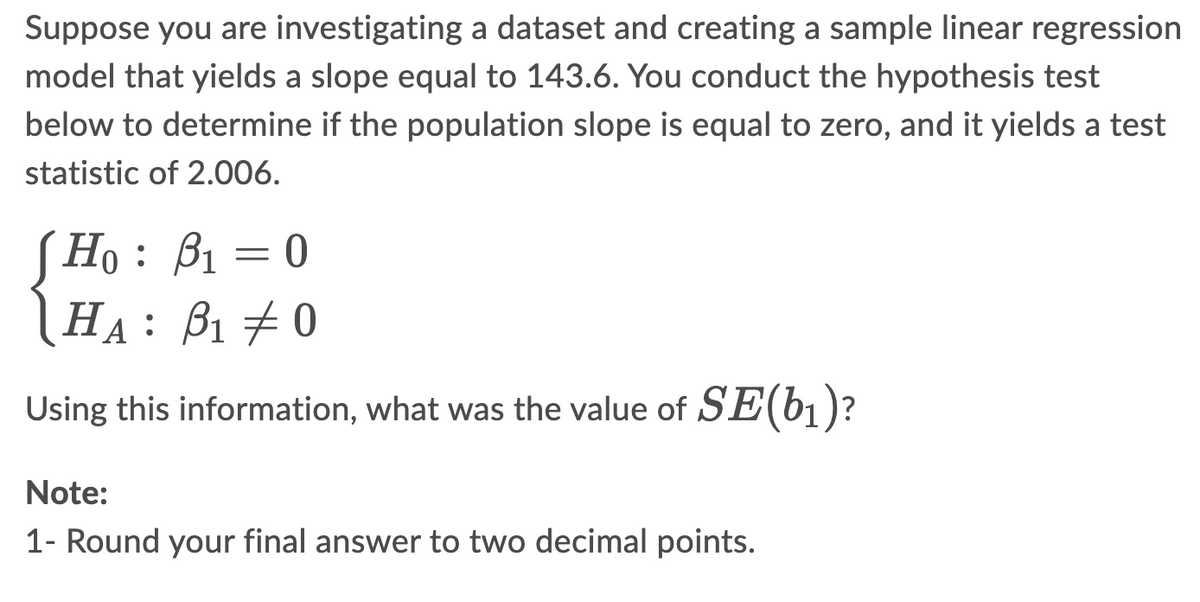 Suppose you are investigating a dataset and creating a sample linear regression
model that yields a slope equal to 143.6. You conduct the hypothesis test
below to determine if the population slope is equal to zero, and it yields a test
statistic of 2.006.
Ho: B₁
-
0
HA: ₁0
Using this information, what was the value of SE(b₁)?
Note:
1- Round your final answer to two decimal points.
