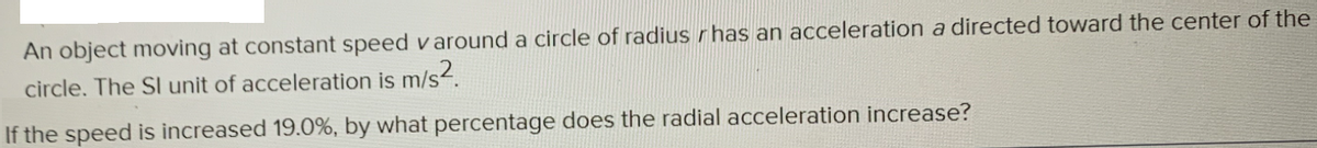 An object moving at constant speed v around a circle of radius r has an acceleration a directed toward the center of the
circle. The SI unit of acceleration is m/s2.
If the speed is increased 19.0%, by what percentage does the radial acceleration increase?
