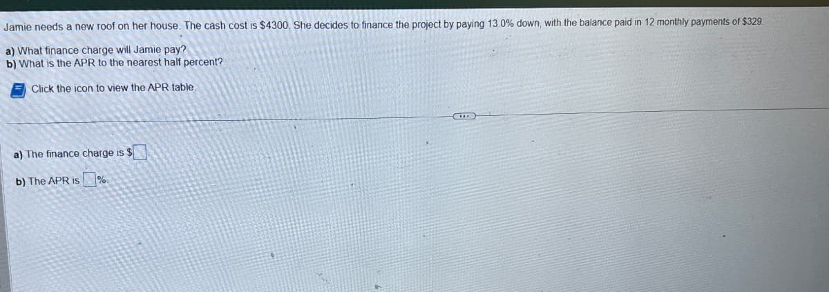 Jamie needs a new roof on her house. The cash cost is $4300. She decides to finance the project by paying 13.0% down, with the balance paid in 12 monthly payments of $329.
a) What finance charge will Jamie pay?
b) What is the APR to the nearest half percent?
Click the icon to view the APR table
a) The finance charge is $
b) The APR is %.