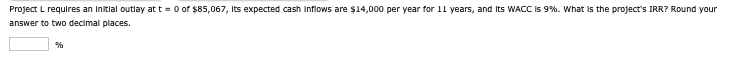 Project L requires an initial outlay at t=0 of $85,067, Its expected cash inflows are $14,000 per year for 11 years, and its WACC is 9%. What is the project's IRR? Round your
answer to two decimal places.
%