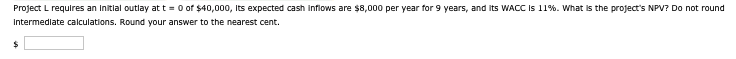 Project L requires an initial outlay at t=0 of $40,000, its expected cash inflows are $8,000 per year for 9 years, and its WACC is 11%. What is the project's NPV? Do not round
Intermediate calculations. Round your answer to the nearest cent.
$