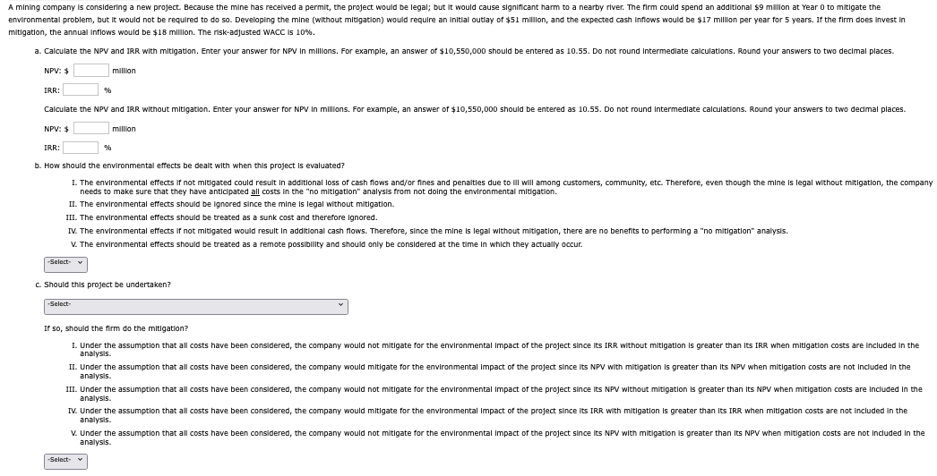 A mining company is considering a new project. Because the mine has received a permit, the project would be legal; but it would cause significant harm to a nearby river. The firm could spend an additional $9 million at Year 0 to mitigate the
environmental problem, but it would not be required to do so. Developing the mine (without mitigation) would require an initial outlay of $51 million, and the expected cash inflows would be $17 million per year for 5 years. If the firm does invest in
mitigation, the annual inflows would be $18 million. The risk-adjusted WACC is 10%.
a. Calculate the NPV and IRR with mitigation. Enter your answer for NPV in millions. For example, an answer of $10,550,000 should be entered as 10.55. Do not round intermediate calculations. Round your answers to two decimal places.
NPV: $
IRR:
%
million
Calculate the NPV and IRR without mitigation. Enter your answer for NPV in millions. For example, an answer of $10,550,000 should be entered as 10.55. Do not round intermediate calculations. Round your answers to two decimal places.
NPV: $
IRR:
%
million
b. How should the environmental effects be dealt with when this project is evaluated?
I. The environmental effects if not mitigated could result in additional loss of cash flows and/or fines and penalties due to ill will among customers, community, etc. Therefore, even though the mine is legal without mitigation, the company
needs to make sure that they have anticipated all costs in the "no mitigation" analysis from not doing the environmental mitigation.
II. The environmental effects should be ignored since the mine is legal without mitigation.
III. The environmental effects should be treated as a sunk cost and therefore ignored.
IV. The environmental effects if not mitigated would result in additional cash flows. Therefore, since the mine is legal without mitigation, there are no benefits to performing a "no mitigation" analysis.
-Select-
V. The environmental effects should be treated as a remote possibility and should only be considered at the time in which they actually occur.
c. Should this project be undertaken?
-Select-
If so, should the firm do the mitigation?
1. Under the assumption that all costs have been considered, the company would not mitigate for the environmental impact of the project since its IRR without mitigation is greater than its IRR when mitigation costs are included in the
analysis.
II. Under the assumption that all costs have been considered, the company would mitigate for the environmental Impact of the project since its NPV with mitigation is greater than its NPV when mitigation costs are not included in the
analysis.
III. Under the assumption that all costs have been considered, the company would not mitigate for the environmental Impact of the project since its NPV without mitigation is greater than its NPV when mitigation costs are included in the
analysis.
IV. Under the assumption that all costs have been considered, the company would mitigate for the environmental Impact of the project since its IRR with mitigation is greater than its IRR when mitigation costs are not included in the
analysis.
V. Under the assumption that all costs have been considered, the company would not mitigate for the environmental impact of the project since its NPV with mitigation is greater than its NPV when mitigation costs are not included in the
analysis.
-Select- v