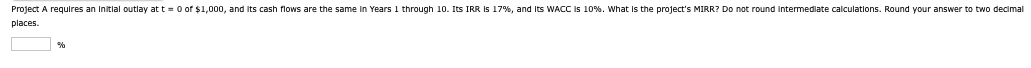 Project A requires an initial outlay at t=0 of $1,000, and its cash flows are the same in Years 1 through 10. Its IRR is 17%, and its WACC is 10%. What is the project's MIRR? Do not round intermediate calculations. Round your answer to two decimal
places.
%