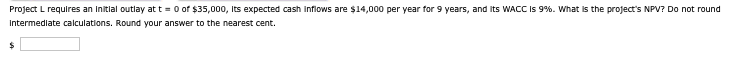 Project L requires an initial outlay at t=0 of $35,000, its expected cash inflows are $14,000 per year for 9 years, and its WACC is 9%. What is the project's NPV? Do not round
Intermediate calculations. Round your answer to the nearest cent.
$