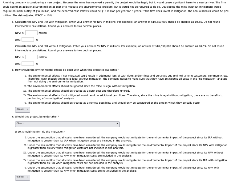 A mining company is considering a new project. Because the mine has received a permit, the project would be legal; but it would cause significant harm to a nearby river. The firm
could spend an additional $9.66 million at Year 0 to mitigate the environmental problem, but it would not be required to do so. Developing the mine (without mitigation) would
require an initial outlay of $57 million, and the expected cash inflows would be $19 million per year for 5 years. If the firm does Invest in mitigation, the annual inflows would be $20
million. The risk-adjusted WACC is 10%.
a. Calculate the NPV and IRR with mitigation. Enter your answer for NPV in millions. For example, an answer of $10,550,000 should be entered as 10.55. Do not round
Intermediate calculations. Round your answers to two decimal places.
NPV: $
IRR:
%
million
Calculate the NPV and IRR without mitigation. Enter your answer for NPV in millions. For example, an answer of $10,550,000 should be entered as 10.55. Do not round
Intermediate calculations. Round your answers to two decimal places.
NPV: $
IRR:
%
million
b. How should the environmental effects be dealt with when this project is evaluated?
1. The environmental effects if not mitigated could result in additional loss of cash flows and/or fines and penalties due to ill will among customers, community, etc.
Therefore, even though the mine is legal without mitigation, the company needs to make sure that they have anticipated all costs in the "no mitigation" analysis
from not doing the environmental mitigation.
II. The environmental effects should be ignored since the mine is legal without mitigation.
III. The environmental effects should be treated as a sunk cost and therefore ignored.
IV. The environmental effects if not mitigated would result in additional cash flows. Therefore, since the mine is legal without mitigation, there are no benefits to
performing a "no mitigation" analysis.
V. The environmental effects should be treated as a remote possibility and should only be considered at the time in which they actually occur.
-Select- ▼
c. Should this project be undertaken?
-Select-
If so, should the firm do the mitigation?
1. Under the assumption that all costs have been considered, the company would not mitigate for the environmental impact of the project since its IRR without
mitigation is greater than its IRR when mitigation costs are included in the analysis.
II. Under the assumption that all costs have been considered, the company would mitigate for the environmental impact of the project since its NPV with mitigation
is greater than its NPV when mitigation costs are not included in the analysis.
III. Under the assumption that all costs have been considered, the company would not mitigate for the environmental impact of the project since its NPV without
mitigation is greater than its NPV when mitigation costs are included in the analysis.
IV. Under the assumption that all costs have been considered, the company would mitigate for the environmental Impact of the project since its IRR with mitigation
is greater than its IRR when mitigation costs are not included in the analysis.
V. Under the assumption that all costs have been considered, the company would not mitigate for the environmental impact of the project since its NPV with
mitigation is greater than its NPV when mitigation costs are not included in the analysis.
-Select-
✓
