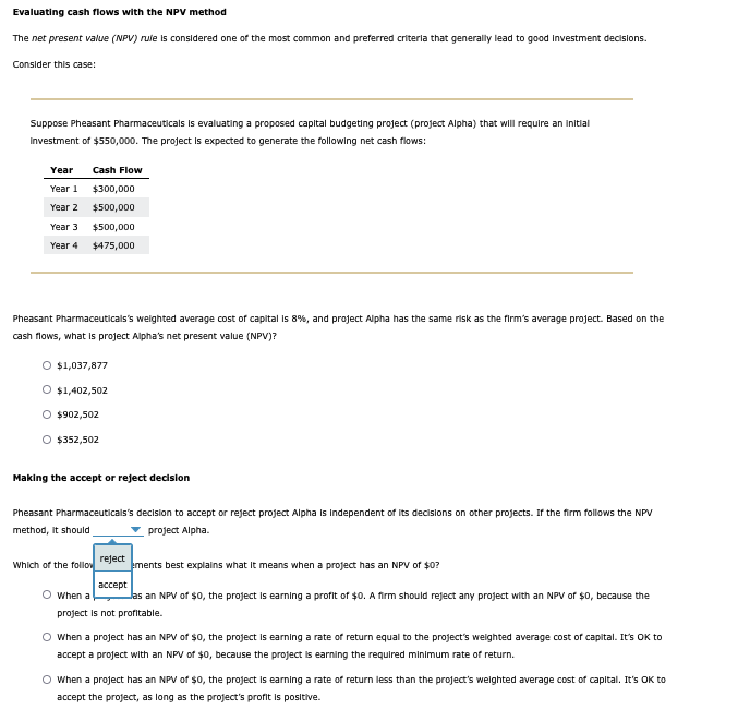 Evaluating cash flows with the NPV method
The net present value (NPV) rule is considered one of the most common and preferred criteria that generally lead to good investment decisions.
Consider this case:
Suppose Pheasant Pharmaceuticals is evaluating a proposed capital budgeting project (project Alpha) that will require an initial
Investment of $550,000. The project is expected to generate the following net cash flows:
Year
Year 1
Cash Flow
$300,000
Year 2
$500,000
Year 3
Year 4
$500,000
$475,000
Pheasant Pharmaceuticals's weighted average cost of capital is 8%, and project Alpha has the same risk as the firm's average project. Based on the
cash flows, what is project Alpha's net present value (NPV)?
○ $1,037,877
O $1,402,502
$902,502
O $352,502
Making the accept or reject decision
Pheasant Pharmaceuticals's decision to accept or reject project Alpha is Independent of its decisions on other projects. If the firm follows the NPV
method, it should
project Alpha.
Which of the follow
When a
reject
accept
ements best explains what it means when a project has an NPV of $0?
as an NPV of $0, the project is earning a profit of $0. A firm should reject any project with an NPV of $0, because the
project is not profitable.
When a project has an NPV of $0, the project is earning a rate of return equal to the project's weighted average cost of capital. It's OK to
accept a project with an NPV of $0, because the project is earning the required minimum rate of return.
○ When a project has an NPV of $0, the project is earning a rate of return less than the project's weighted average cost of capital. It's OK to
accept the project, as long as the project's profit is positive.