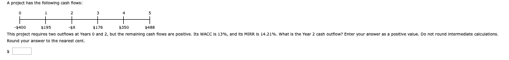 A project has the following cash flows:
0
1
-$400
$195
2
$176
111
4
5
ㅓ
$350
$488
This project requires two outflows at Years 0 and 2, but the remaining cash flows are positive. Its WACC is 13%, and its MIRR IS 14.21%. What is the Year 2 cash outflow? Enter your answer as a positive value. Do not round intermediate calculations.
Round your answer to the nearest cent.