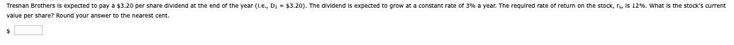 Tresnan Brothers is expected to pay a $3.20 per share dividend at the end of the year (l.e., D₁ = $3.20). The dividend is expected to grow at a constant rate of 3% a year. The required rate of return on the stock, rs, is 12%. What is the stock's current
value per share? Round your answer to the nearest cent.