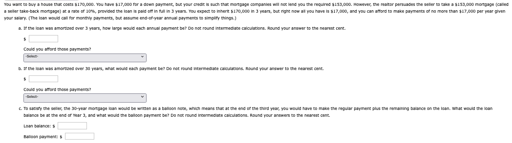 You want to buy a house that costs $170,000. You have $17,000 for a down payment, but your credit is such that mortgage companies will not lend you the required $153,000. However, the realtor persuades the seller to take a $153,000 mortgage (called
no more than $17,000 per year given
a seller take-back mortgage) at a rate of 10%, provided the loan is paid off in full in 3 years. You expect to inherit $170,000 in 3 years, but right now all you have is $17,000, and you can afford to make payments
your salary. (The loan would call for monthly payments, but assume end-of-year annual payments to simplify things.)
a. If the loan was amortized over 3 years, how large would each annual payment be? Do not round Intermediate calculations. Round your answer to the nearest cent.
$
Could you afford those payments?
-Select-
b. If the loan was amortized over 30 years, what would each payment be? Do not round Intermediate calculations. Round your answer to the nearest cent.
$
Could you afford those payments?
-Select-
c. To satisfy the seller, the 30-year mortgage loan would be written as a balloon note, which means that at the end of the third year, you would have to make the regular payment plus the remaining balance on the loan. What would the loan
balance be at the end of Year 3, and what would the balloon payment be? Do not round Intermediate calculations. Round your answers to the nearest cent.
Loan balance: $
Balloon payment: $