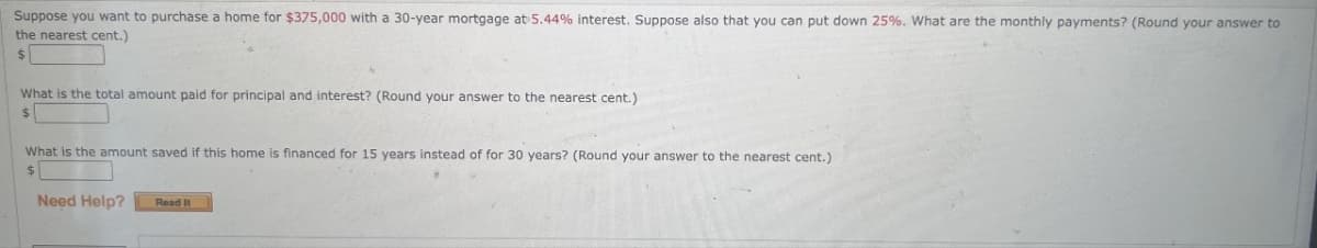 Suppose you want to purchase a home for $375,000 with a 30-year mortgage at 5.44% interest. Suppose also that you can put down 25%. What are the monthly payments? (Round your answer to
the nearest cent.)
What is the total amount paid for principal and interest? (Round your answer to the nearest cent.)
$
What is the amount saved if this home is financed for 15 years instead of for 30 years? (Round your answer to the nearest cent.)
$
Need Help? Read It