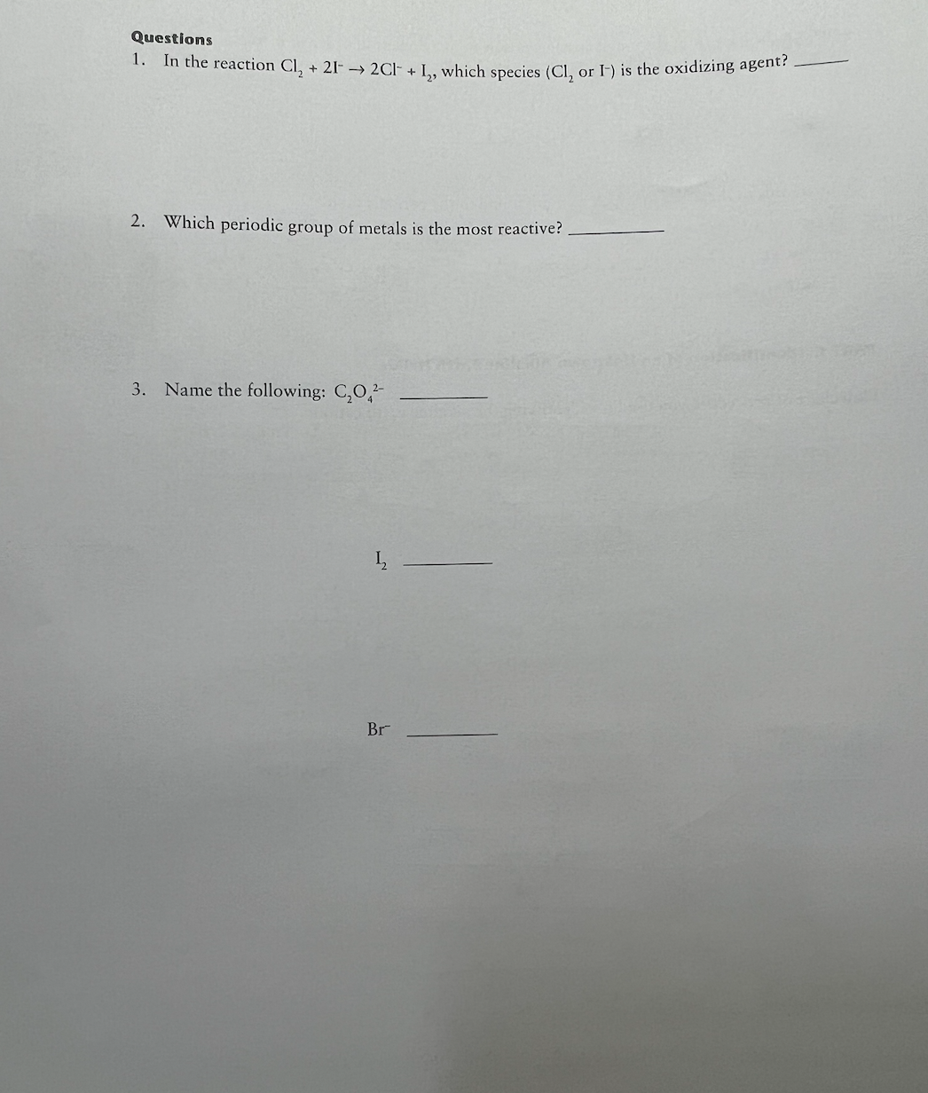 Questions
1. In the reaction Cl₂ + 21-→ 2Cl + I, which species (Cl, or I-) is the oxidizing agent?
2. Which periodic group of metals is the most reactive?
3. Name the following: C₂O2-
1₂2
Br