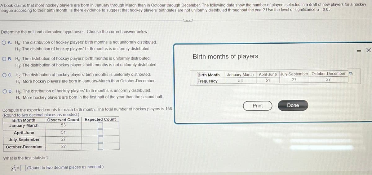 A book claims that more hockey players are born in January through March than in October through December. The following data show the number of players selected in a draft of new players for a hockey
league according to their birth month. Is there evidence to suggest that hockey players' birthdates are not uniformly distributed throughout the year? Use the level of significance α = 0.05
Determine the null and alternative hypotheses. Choose the correct answer below.
OA. Ho: The distribution of hockey players' birth months is not uniformly distributed
H₁: The distribution of hockey players' birth months is uniformly distributed
OB. Ho The distribution of hockey players' birth months is uniformly distributed.
H₁: The distribution of hockey players' birth months is not uniformly distributed.
OC. Ho The distribution of hockey players' birth months is uniformly distributed
H₁ More hockey players are born in January-March than October-December.
OD. Ho The distribution of hockey players' birth months is uniformly distributed.
H₁: More hockey players are born in the first half of the year than the second half.
Compute the expected counts for each birth month. The total number of hockey players is 158.
(Round to two decimal places as needed.)
Observed Count
Expected Count
Birth Month
January-March
April-June
July-September
October-December
53
51
27
27
What is the test statistic?
x = (Round to two decimal places as needed.)
Birth months of players
Birth Month
Frequency
January March April-June July-September October-December
51
53
27
27
Print
Done
-
X