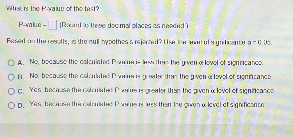 What is the P-value of the test?
P-value = (Round to three decimal places as needed.)
Based on the results, is the null hypothesis rejected? Use the level of significance a = 0.05.
O A. No, because the calculated P-value is less than the given a level of significance.
O B. No, because the calculated P-value is greater than the given a level of significance.
O c. Yes, because the calculated P-value is greater than the given a level of significance.
O D. Yes, because the calculated P-value is less than the given a level of significance.