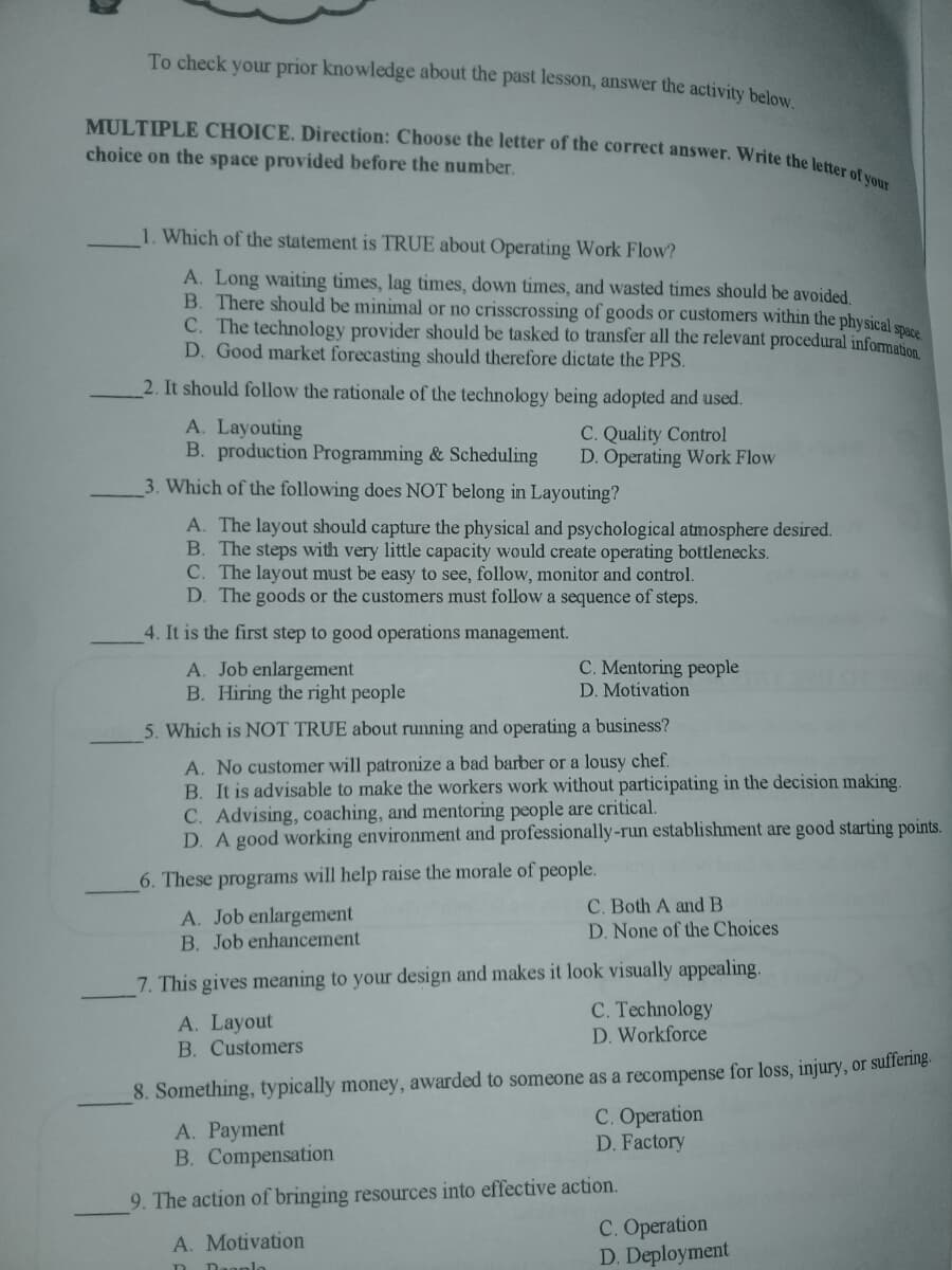 MULTIPLE CHOICE. Direction: Choose the letter of the correct answer. Write the letter of your
To check your prior knowledge about the past lesson, answer the activity below
choice on the space provided before the number.
1. Which of the statement is TRUE about Operating Work Flow?
A. Long waiting times, lag times, down times, and wasted times should be avoided
B. There should be minimal or no crisscrossing of goods or customers within the physical
C. The technology provider should be tasked to transfer all the relevant procedural information
D. Good market forecasting should therefore dictate the PPS.
2. It should follow the rationale of the technology being adopted and used.
A. Layouting
B. production Programming & Scheduling
C. Quality Control
D. Operating Work Flow
3. Which of the following does NOT belong in Layouting?
A. The layout should capture the physical and psychological atmosphere desired.
B. The steps with very little capacity would create operating bottlenecks.
C. The layout must be easy to see, follow, monitor and control.
D. The goods or the customers must follow a sequence of steps.
4. It is the first step to good operations management.
A. Job enlargement
B. Hiring the right people
C. Mentoring people
D. Motivation
5. Which is NOT TRUE about running and operating a business?
A. No customer will patronize a bad barber or a lousy chef.
B. It is advisable to make the workers work without participating in the decision making.
C. Advising, coaching, and mentoring people are critical.
D. A good working environment and professionally-run establishment are good starting points.
6. These programs will help raise the morale of people.
A. Job enlargement
B. Job enhancement
C. Both A and B
D. None of the Choices
7. This gives meaning to your design and makes it look visually appealing.
C. Technology
D. Workforce
A. Layout
B. Customers
8. Something, typically money, awarded to someone as a recompense for loss, injury, or suffering.
A. Payment
B. Compensation
С. Оperation
D. Factory
9. The action of bringing resources into effective action.
С. Оpeгation
D. Deployment
A. Motivation
D Daonlo
