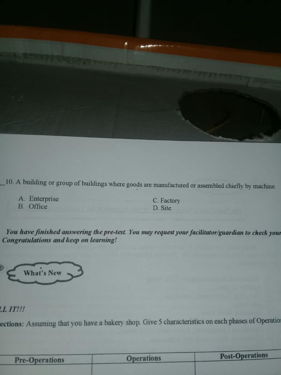10. A building or group of buildings where goods are manufactured or assembled chiefly by machine.
A. Enterprise
B. Office
C. Factory
D. Site
You have finished answering the pre-test. You may request your facilitator/guardian to check your
Congratulations and keep on learning!
What's New
LL IT!!!
rections: Assuming that you have a bakery shop. Give 5 characteristics on each phases of Operation
Pre-Operations
Operations
Post-Operations
