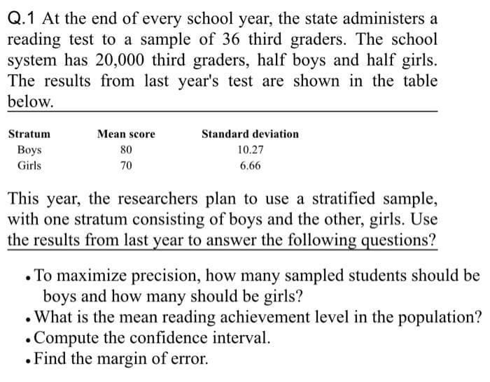 Q.1 At the end of every school year, the state administers a
reading test to a sample of 36 third graders. The school
system has 20,000 third graders, half boys and half girls.
The results from last year's test are shown in the table
below.
Stratum
Boys
Girls
Mean score
80
70
Standard deviation
10.27
6.66
This year, the researchers plan to use a stratified sample,
with one stratum consisting of boys and the other, girls. Use
the results from last year to answer the following questions?
. To maximize precision, how many sampled students should be
boys and how many should be girls?
. What is the mean reading achievement level in the population?
Compute the confidence interval.
. Find the margin of error.
