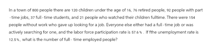 In a town of 800 people there are 120 children under the age of 16, 76 retired people, 92 people with part
-time jobs, 37 full-time students, and 21 people who watched their children fulltime. There were 154
people without work who gave up looking for a job. Everyone else either had a full-time job or was
actively searching for one, and the labor force participation rate is 57.6 %. If fthe unemployment rate is
12.5%, what is the number of full-time employed people?