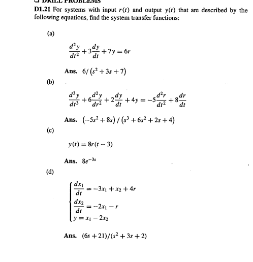 D1.21 For systems with input r(t) and output y(t) that are described by the
following equations, find the system transfer functions:
(a)
。,ル
d²y
dy
+7y = 6r
di
dt2
Ans. 6/ (s? + 3s + 7)
(b)
d³y
2 +4y = -5
dy
d²r
dr
+8
dr?
dr?
dt
Ans. (-5s² + 8s) / (s³ + 6s² + 2s +4)
y(t) = 8r(t – 3)
Ans. 8e-3
(d)
dxi
= -3x1 + x2 +4r
dt
dx2
= -2x1 -r
dt
y= X1 - 2x2
Ans. (6s +21)/(s² + 3s + 2)
