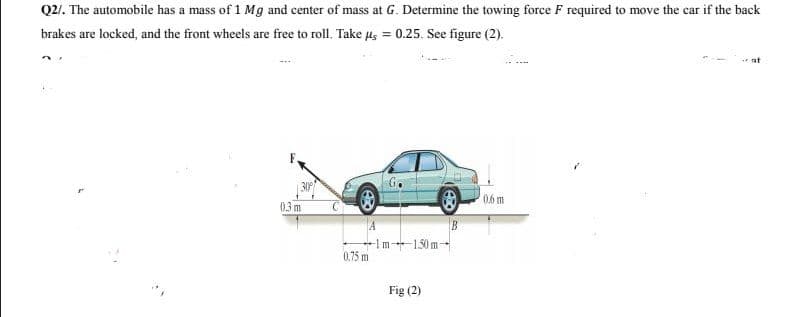 Q2/. The automobile has a mass of 1 Mg and center of mass at G. Determine the towing force F required to move the car if the back
brakes are locked, and the front wheels are free to roll. Take Hs = 0.25. See figure (2).
at
G.
0.6m
03 m
Im-1.50 m
0.75 m
Fig (2)
