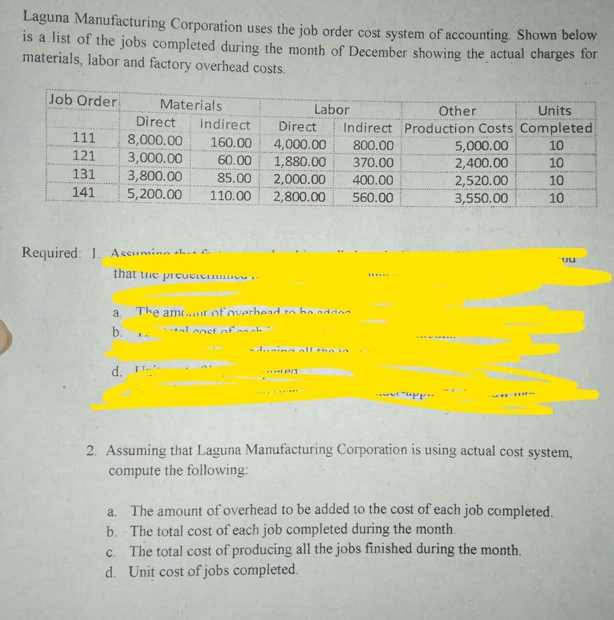 Laguna Manufacturing Corporation uses the job order cost system of accounting. Shown below
is a list of the jobs completed during the month of December showing the actual charges for
materials, labor and factory overhead costs.
Job Order
Materials
Labor
Other
Units
Direct
Indirect
Indirect Production Costs Completed
Direct
111
8,000.00
3,000.00
3,800.00
5,200.00
160.00
4,000.00
1,880.00
2,000.00
800.00
5,000.00
2,400.00
2,520.00
3,550.00
10
121
60.00
370.00
10
131
85.00
400.00
10
141
110.00
2,800.00
560.00
10
Required: 1. Ascumina thne fn
a.
The amour of overhead to he
b.
•nl cost of enah :
adunina oll the n
d. TT..
2. Assuming that Laguna Manufacturing Corporation is using actual cost system,
compute the following:
a. The amount of overhead to be added to the cost of each job completed.
b. The total cost of each job completed during the month.
The total cost of producing all the jobs finished during the month.
d. Unit cost of jobs completed.
С.
