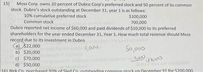 15)
Moss Corp. owns 20 percent of Dubro Corp's preferred stock and 50 percent of its common
stock. Dubro's stock outstanding at December 31, year 1 is as follows:
10% cumulative preferred stock
$100,000
Common stock
700,000
Dubro reported net income of $60,000 and paid dividends of $10,000 to its preferred
shareholders for the year ended December 31, Year 1. How much total revenue should Moss
record due to its investment in Dubro
(a) $22,000
the 2,000
50,000
3,000
b) $20,000
c) $70,000
d) $50,000
16) Birk Co purchased 30% of Sled. Go outstanding common stock on December 31 for $200.000.
48000
