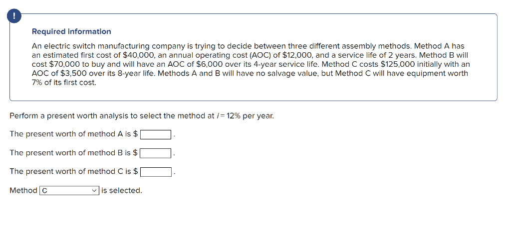 !
Required information
An electric switch manufacturing company is trying to decide between three different assembly methods. Method A has
an estimated first cost of $40,000, an annual operating cost (AOC) of $12,000, and a service life of 2 years. Method B will
cost $70,000 to buy and will have an AOC of $6,000 over its 4-year service life. Method C costs $125,000 initially with an
AOC of $3,500 over its 8-year life. Methods A and B will have no salvage value, but Method C will have equipment worth
7% of its first cost.
Perform a present worth analysis to select the method at /= 12% per year.
The present worth of method A is $
The present worth of method B is $
The present worth of method C is $
✓is selected.
Method C