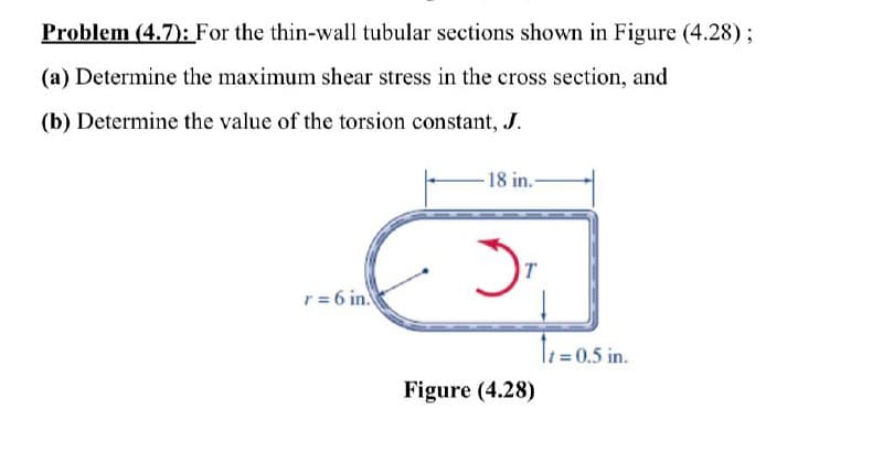 Problem (4.7): For the thin-wall tubular sections shown in Figure (4.28);
(a) Determine the maximum shear stress in the cross section, and
(b) Determine the value of the torsion constant, J.
-18 in.-
IT
r= 6 in.
Te=0,5 in.
Figure (4.28)
