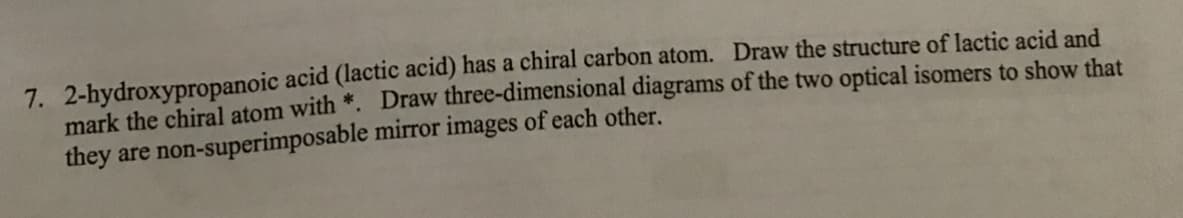 7. 2-hydroxypropanoic acid (lactic acid) has a chiral carbon atom. Draw the structure of lactic acid and
mark the chiral atom with *. Draw three-dimensional diagrams of the two optical isomers to show that
they are non-superimposable mirror images of each other.
