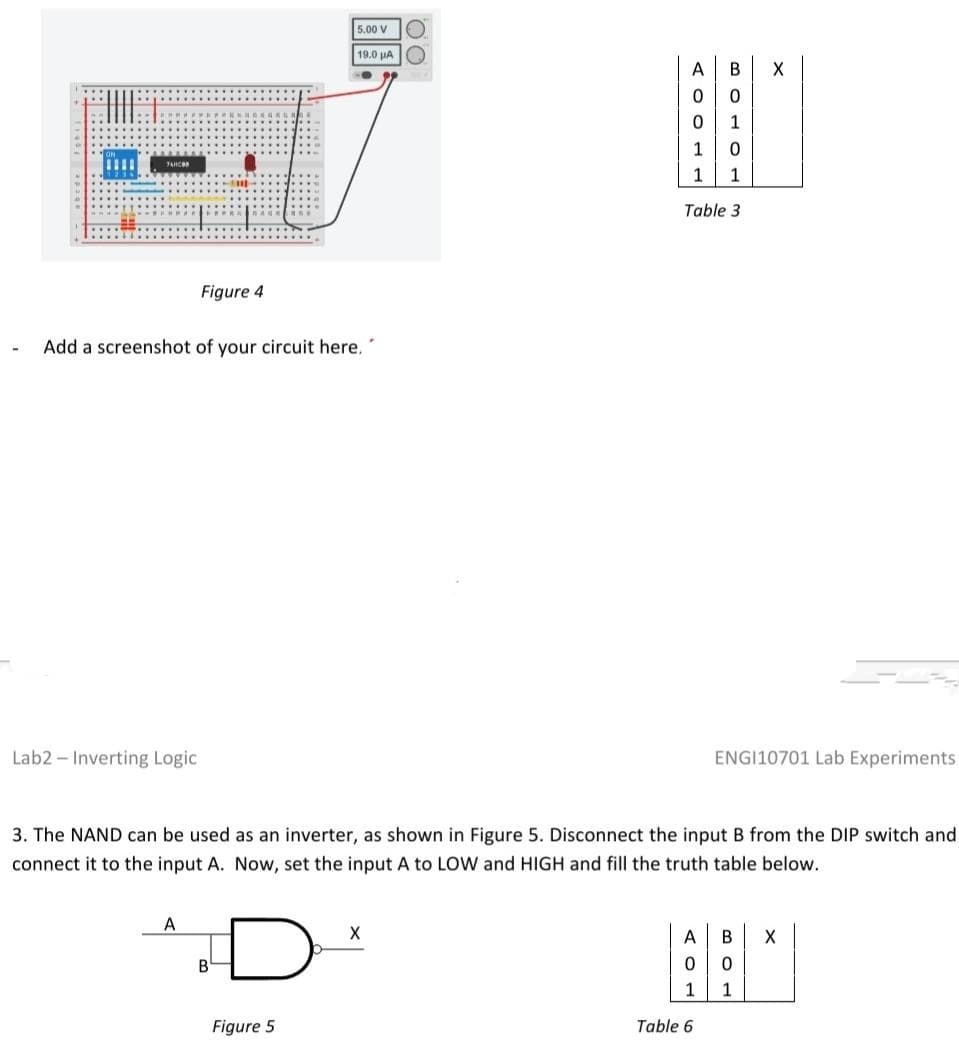 JANCOR
B
5.00 V
19.0 μA
Figure 5
00
AOOT
А B
0 0
0
1
1 0
1
1
Table 3
Figure 4
P
-
Add a screenshot of your circuit here.
Lab2 - Inverting Logic
ENGI10701 Lab Experiments
3. The NAND can be used as an inverter, as shown in Figure 5. Disconnect the input B from the DIP switch and
connect it to the input A. Now, set the input A to LOW and HIGH and fill the truth table below.
A
X
A B X
0
0
1
1
Table 6
X