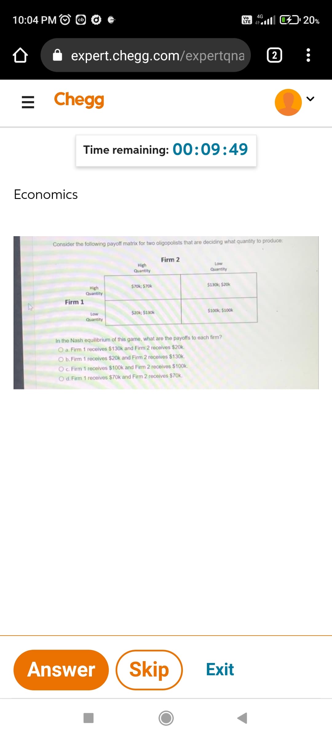 10:04 PM cb
= Chegg
Economics
Vo
LTE
expert.chegg.com/expertqna
Time remaining: 00:09:49
Consider the following payoff matrix for two oligopolists that are deciding what quantity to produce:
Firm 2
High
Quantity
Low
Quantity
$70k; $70k
$130k; $20k
High
Quantity
Firm 1
$20k; $130k
$100k; $100k
Low
Quantity
In the Nash equilibrium of this game, what are the payoffs to each firm?
O a. Firm 1 receives $130k and Firm 2 receives $20k.
O b. Firm 1 receives $20k and Firm 2 receives $130k.
O c. Firm 1 receives $100k and Firm 2 receives $100k.
O d. Firm 1 receives $70k and Firm 2 receives $70k.
Answer Skip
4G
Exit
2
¹20%