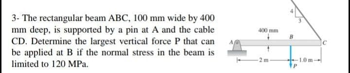 3- The rectangular beam ABC, 100 mm wide by 400
mm deep, is supported by a pin at A and the cable
CD. Determine the largest vertical force P that can
be applied at B if the normal stress in the beam is
limited to 120 MPa.
400 mm
B
1.0 m