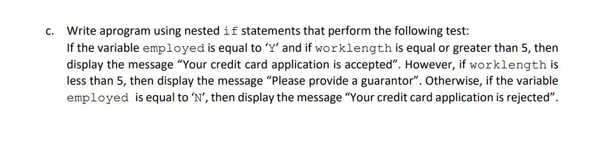 Write aprogram using nestedif statements that perform the following test:
If the variable employed is equal to 'Y' and if worklength is equal or greater than 5, then
display the message "Your credit card application is accepted". However, if worklength is
less than 5, then display the message "Please provide a guarantor". Otherwise, if the variable
employed is equal to 'N', then display the message "Your credit card application is rejected".
C.
