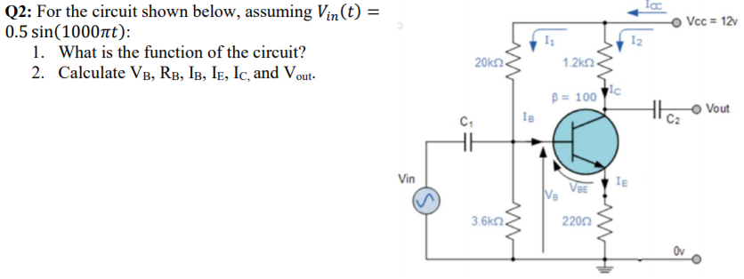 Q2: For the circuit shown below, assuming Vin(t) =
0.5 sin(1000t):
1. What is the function of the circuit?
2. Calculate VB, RB, IB, IE, Ic, and Vout-
Vcc = 12v
I2
20kn.
1.2kn.
B = 100
Vout
Vin
IE
VBE
V8
3.6kn.
2202
