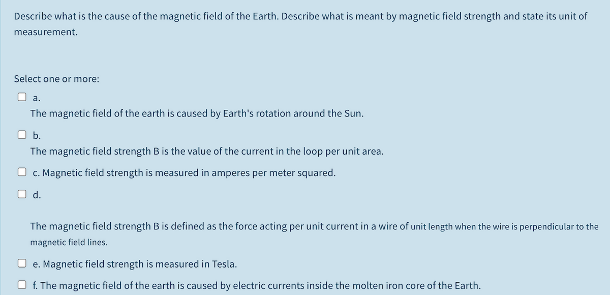 Describe what is the cause of the magnetic field of the Earth. Describe what is meant by magnetic field strength and state its unit of
measurement.
Select one or more:
а.
The magnetic field of the earth is caused by Earth's rotation around the Sun.
b.
The magnetic field strength B is the value of the current in the loop per unit area.
c. Magnetic field strength is measured in amperes per meter squared.
d.
The magnetic field strength B is defined as the force acting per unit current in a wire of unit length when the wire is perpendicular to the
magnetic field lines.
e. Magnetic field strength is measured in Tesla.
f. The magnetic field of the earth is caused by electric currents inside the molten iron core of the Earth.
