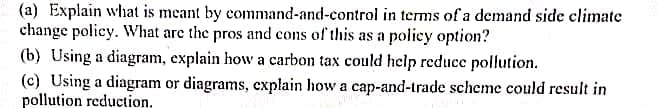 (a) Explain what is meant by command-and-control in terms of a demand side climate
change policy. What are the pros and cons of this as a poliey option?
(b) Using a diagram, explain how a carbon tax could help reduce pollution.
(c) Using a diagram or diagrams, explain how a cap-and-trade scheme could result in
pollution reduction.
