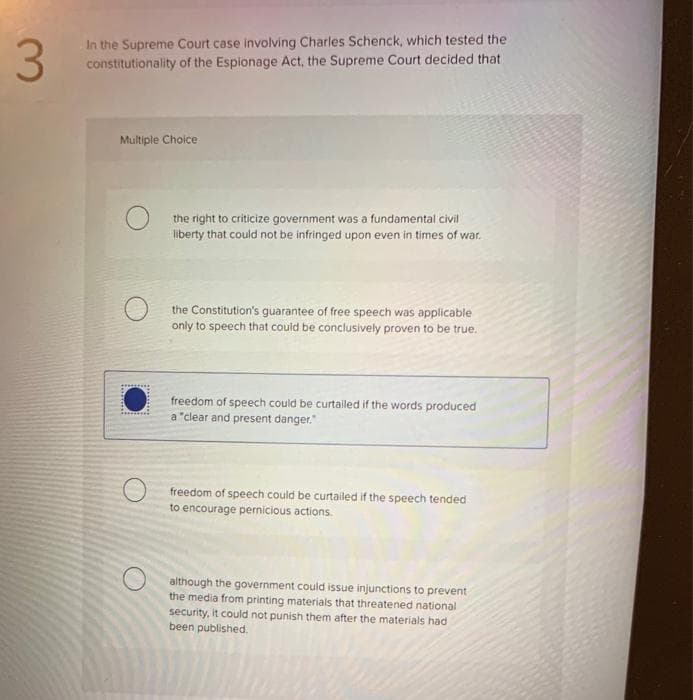 3.
In the Supreme Court case involving Charles Schenck, which tested the
constitutionality of the Esplonage Act, the Supreme Court decided that
Multiple Choice
the right to criticize government was a fundamental civil
liberty that could not be infringed upon even in times of war.
the Constitution's guarantee of free speech was applicable
only to speech that could be conclusively proven to be true.
freedom of speech could be curtailed if the words produced
a "clear and present danger."
freedom of speech could be curtailed if the speech tended
to encourage pernicious actions.
although the government could issue injunctions to prevent
the media from printing materials that threatened national
security, it could not punish them after the materials had
been published.
