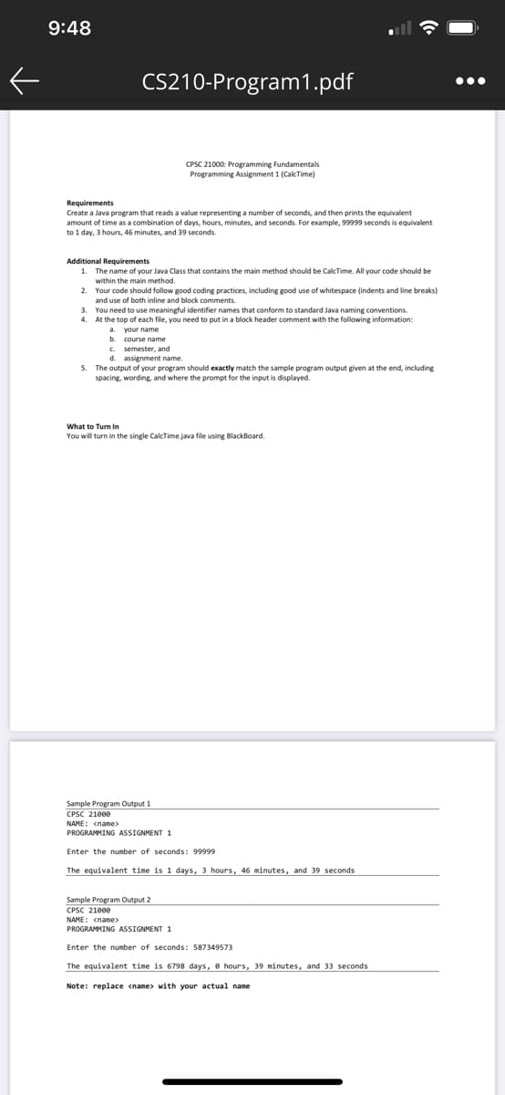 9:48
CS210-Program1.pdf
•..
CPSC 21000: Programming Fundamentals
Programming Assignment 1 (CalcTime)
Requirements
Create a Java program that reads a value representing a number of seconds, and then prints the equivalent
amount of time as a combination of days, hours, minutes, and seconds. For example, 99999 seconds is equivalent
to 1 day, 3 hours, 46 minutes, and 39 seconds.
Additional Requirements
1. The name of vour Java Class that contains the main method should be CalcTime, All your code should be
within the main method.
Your code should follow good coding practices, including good use of whitespace (indents and line breaks)
and use of both inline and block comments.
3. You need to use meaningful identifier names that conform to standard Java naming conventions.
4. At the top of each file, you need to put in a block header comment with the following information:
b. course name
C. semester, and
d. assignment name.
5. The output of your program should exactly match the sample program output given at the end, including
spacing, wording, and where the prompt for the input is displayed.
What to Turn In
You will turn in the single CalcTime.java file using BlackBoard.
Sample Program Output 1
CPSC 21000
NAME: <name>
PROGRAMMING ASSIGNMENT 1
Enter the number of seconds: 99999
The equivalent time is 1 days, 3 hours, 46 minutes, and 39 seconds
Sample Program Output 2
CPSC 21000
NAME: <name>
PROGRAMMING ASSIGNMENT 1
Enter the number of seconds: 587349573
The equivalent time is 6798 days, e hours. 39 minutes, and 33 seconds
Note: replace cname> with your actual name
