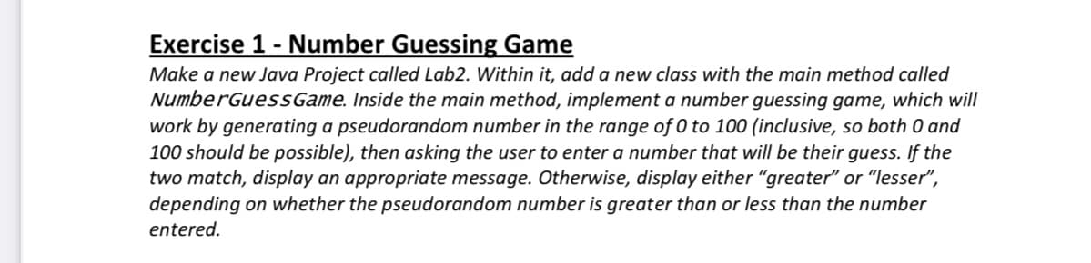Exercise 1 - Number Guessing Game
Make a new Java Project called Lab2. Within it, add a new class with the main method called
NumberGuessGame. Inside the main method, implement a number guessing game, which will
work by generating a pseudorandom number in the range of 0 to 100 (inclusive, so both 0 and
100 should be possible), then asking the user to enter a number that will be their guess. If the
two match, display an appropriate message. Otherwise, display either "greater" or "lesser",
depending on whether the pseudorandom number is greater than or less than the number
entered.

