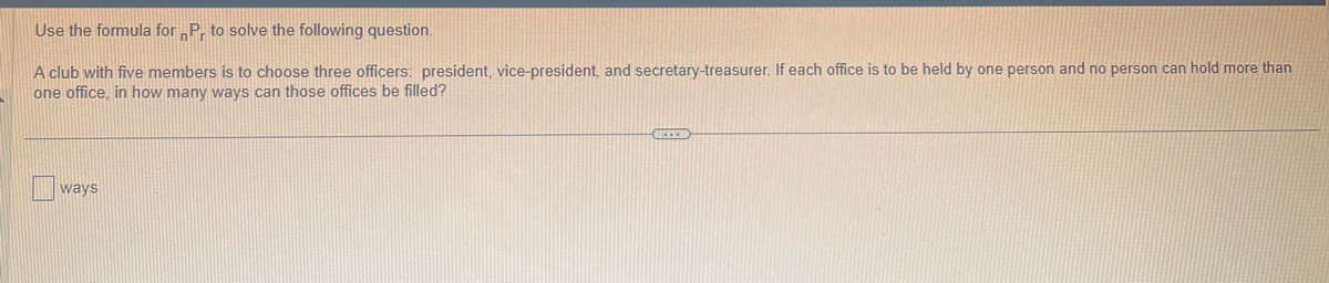 Use the formula for Pr to solve the following question.
A club with five members is to choose three officers: president, vice-president, and secretary-treasurer. If each office is to be held by one person and no person can hold more than
one office, in how many ways can those offices be filled?
ways
GCEED