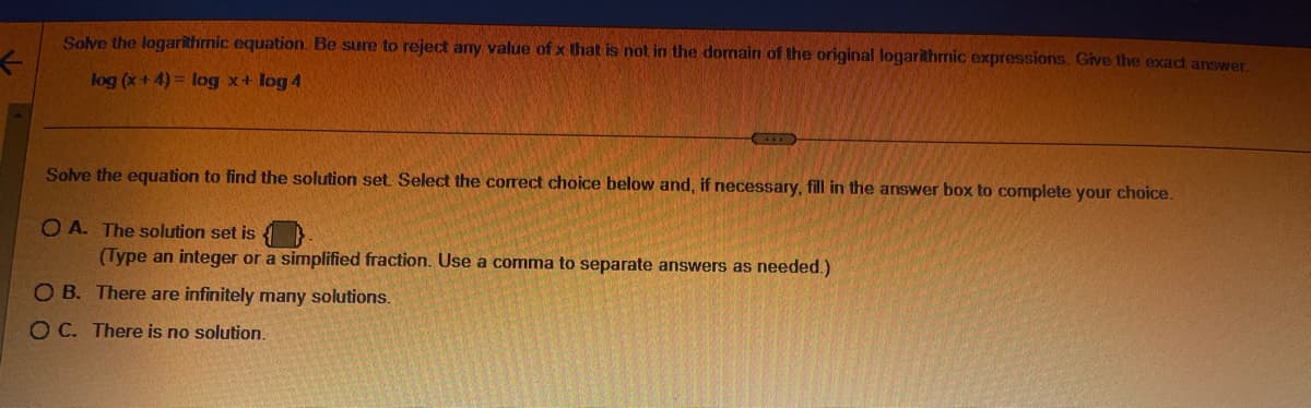 ←
Solve the logarithmic equation. Be sure to reject any value of x that is not in the domain of the original logarithmic expressions. Give the exact answer.
log (x+4)= log x + log 4
Solve the equation to find the solution set. Select the correct choice below and, if necessary, fill in the answer box to complete your choice.
OA. The solution set is
(Type an integer or a simplified fraction. Use a comma to separate answers as needed.)
OB. There are infinitely many solutions.
OC. There is no solution.